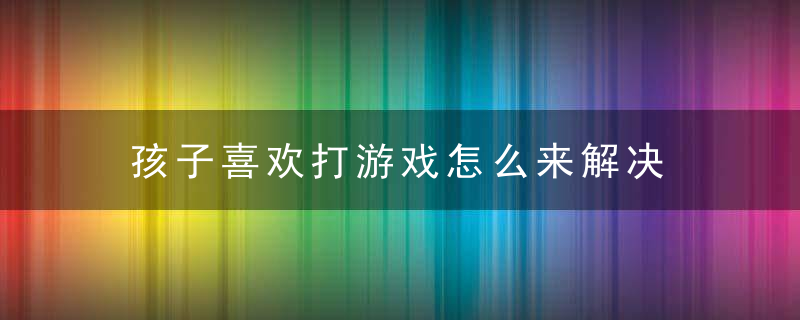 孩子喜欢打游戏怎么来解决 孩子喜欢打游戏如何来解决